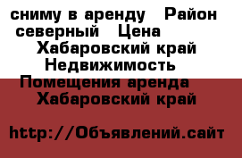 сниму в аренду › Район ­ северный › Цена ­ 1 000 - Хабаровский край Недвижимость » Помещения аренда   . Хабаровский край